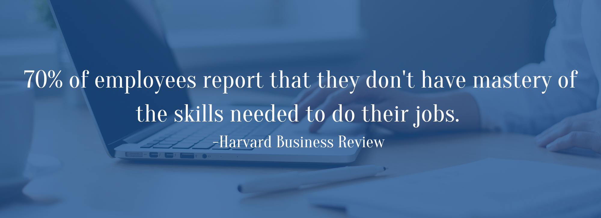 70% of employees report that they don't have mastery of the skills needed to do their jobs. -Harvard Business Review